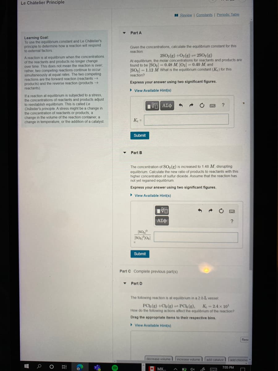 Le Châtelier Principle
Learning Goal:
To use the equilibrium constant and Le Châtelier's
principle to determine how a reaction will respond
to external factors.
A reaction is at equilibrium when the concentrations
of the reactants and products no longer change
over time. This does not mean the reaction is over,
rather, two competing reactions continue to occur
simultaneously at equal rates. The two competing
reactions are the forward reaction (reactants →
products) and the reverse reaction (products →
reactants).
If a reaction at equilibrium is subjected to a stress,
the concentrations of reactants and products adjust
to reestablish equilibrium. This is called Le
Châtelier's principle. A stress might be a change in
the concentration of reactants or products, a
change in the volume of the reaction container, a
change in temperature, or the addition of a catalyst.
0 O
▾
Part A
Given the concentrations, calculate the equilibrium constant for this
reaction:
2SO2(g) +O2(g) = 2SO3(g)
At equilibrium, the molar concentrations for reactants and products are
found to be [SO₂] = 0.48 M. [0₂] -0.40 M, and
[SO3] 1.12 M. What is the equilibrium constant (Ke) for this
reaction?
Express your answer using two significant figures.
▸ View Available Hint(s)
▾
Ke=
Submit
Part B
——| ΑΣΦ
[So, ²
[SO₂]²[0₂]
Submit
The concentration of SO₂ (g) is increased to 1.48 M, disrupting
equilibrium Calculate the new ratio of products to reactants with this
higher concentration of sulfur dioxide. Assume that the reaction has
not yet regained equilibrium.
Express your answer using two significant figures.
View Available Hint(s)
Part D
VO
Part C Complete previous part(s)
ΑΣΦ
Review | Constants | Periodic Table
decrease volume
h
MX... A
The following reaction is at equilibrium in a 2.0-L vessel:
PCh (g) +Ch (g) - PCs (g), Ke=2.4 x 10¹
How do the following actions affect the equilibrium of the reaction?
Drag the appropriate items to their respective bins.
View Available Hint(s)
increase volume
?
4x
?
add catalyst
Rest
add chlorine
7:05 PM