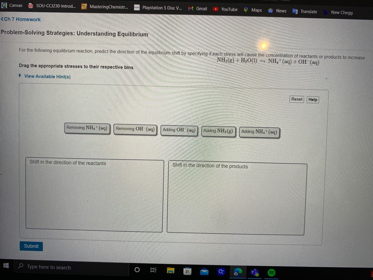 Canvas POF SOU-CCJ230-Introd...
<Ch 7 Homework
H
Problem-Solving Strategies: Understanding Equilibrium
MasteringChemistr...
Drag the appropriate stresses to their respective bins.
► View Available Hint(s)
Submit
Playstation 5 Disc V... M Gmail
Shift in the direction of the reactants
Type here to search
Removing NH₂ (aq) Removing OH (aq) Adding OH(aq) Adding NH3(g)
► YouTube
For the following equilibrium reaction, predict the direction of the equilibrium shift by specifying if each stress will cause the concentration of reactants or products to increase
NH3(g) + H₂O(1) NH4+ (aq) + OH-(aq)
I
Maps
News
Shift in the direction of the products
Adding NH4+ (aq)
Translate
Reset
New Chegg
Help