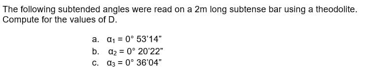 The following subtended angles were read on a 2m long subtense bar using a theodolite.
Compute for the values of D.
a.
a₁ = 0° 53'14"
b.
a₂ = 0° 20'22"
C. a3 = 0° 36'04"