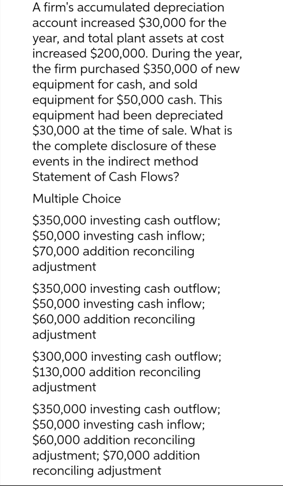 A firm's accumulated depreciation
account increased $30,000 for the
year, and total plant assets at cost
increased $200,000. During the year,
the firm purchased $350,000 of new
equipment for cash, and sold
equipment for $50,000 cash. This
equipment had been depreciated
$30,000 at the time of sale. What is
the complete disclosure of these
events in the indirect method
Statement of Cash Flows?
Multiple Choice
$350,000 investing cash outflow;
$50,000 investing cash inflow;
$70,000 addition reconciling
adjustment
$350,000 investing cash outflow;
$50,000 investing cash inflow;
$60,000 addition reconciling
adjustment
$300,000 investing cash outflow;
$130,000 addition reconciling
adjustment
$350,000 investing cash outflow;
$50,000 investing cash inflow;
$60,000 addition reconciling
adjustment; $70,000 addition
reconciling adjustment