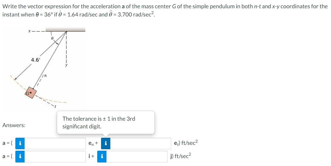 Write the vector expression for the acceleration a of the mass center G of the simple pendulum in both n-t and x-y coordinates for the
instant when 0 = 36° if 0 = 1.64 rad/sec and 0 = 3.700 rad/sec².
Answers:
a = (
a = (
i
i
4.6'
8
The tolerance is ± 1 in the 3rd
significant digit.
en +
i+ i
i
e) ft/sec²
j) ft/sec²