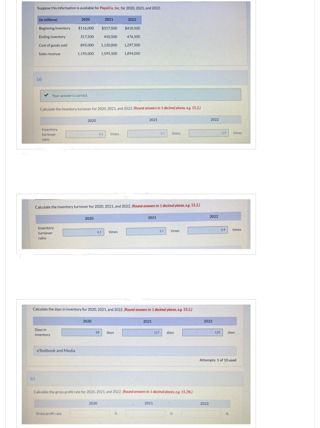 Suppose this information is available for PepsiCo, Inc. for 2020, 2021, and 2022.
(c)
(in millions)
Beginning inventory
Ending inventory
Cost of goods sold
Sales revenue
(a)
Inventory
turnover
ratio
Your answer is correct.
Inventory
turnover
ratio
2020
Days in
inventory
$116,000
317,500
895,000 1,120,000
1,595,500
1,195,000
eTextbook and Medial
Calculate the inventory turnover for 2020, 2021, and 2022. (Round answers to 1 decimal places, e.g. 15.2.)
Gross profit rate
2020
2021
2020
$317,500
2020
410,500
Calculate the inventory turnover for 2020, 2021, and 2022. (Round answers to 1 decimal places, e.g. 15.2.)
4.1 times
4.1 times
2020
2022
89 days
$410,500
476,500
1,297,500
1,894,000
Calculate the days in inventory for 2020, 2021, and 2022. (Round answers to 1 decimal places, e.g. 15.2.)
2021
%
2021
3.1 times.
2021
3.1
Calculate the gross profit rate for 2020, 2021, and 2022. (Round answers to 1 decimal places, e.g. 15.2 %)
2021
times
117 days
2022
2022
2022
2022
125
2.9
2.9
times
times
days
Attempts: 1 of 10 used