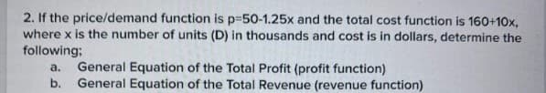 2. If the price/demand function is p-50-1.25x and the total cost function is 160+10x,
where x is the number of units (D) in thousands and cost is in dollars, determine the
following:
a.
b.
General Equation of the Total Profit (profit function)
General Equation of the Total Revenue (revenue function)