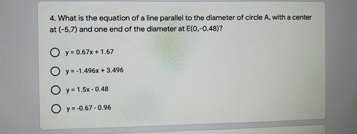 4. What is the equation of a line parallel to the diameter of circle A, with a center
at (-5,7) and one end of the diameter at E(0,-0.48)?
O y = 0.67x + 1.67
O y = -1.496x + 3.496
O y= 1.5x - 0.48
O y = -0.67- 0.96
