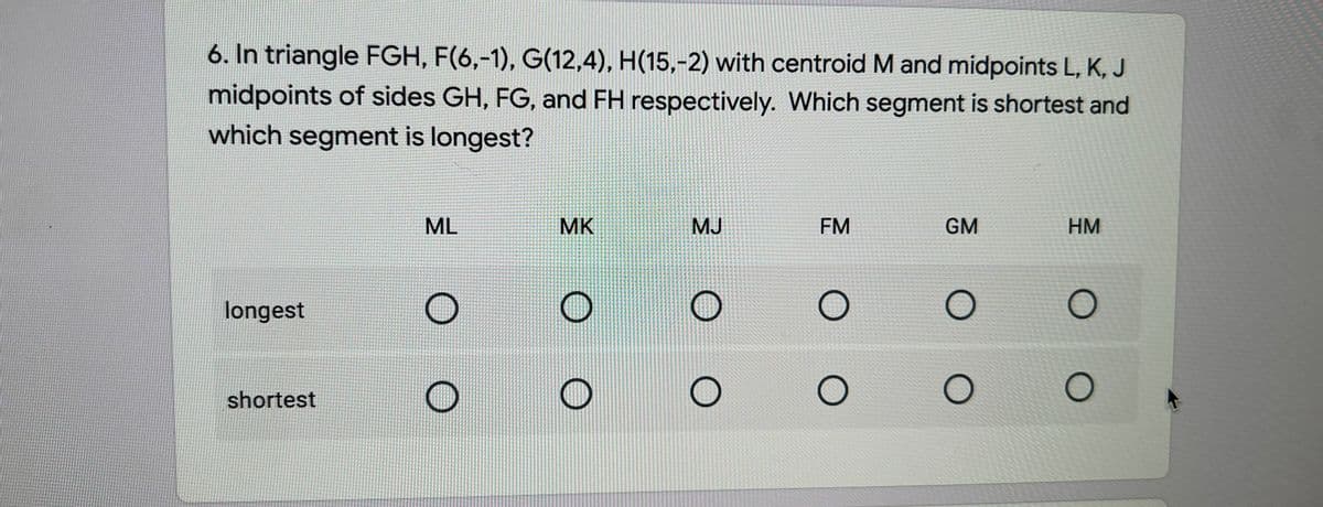 6. In triangle FGH, F(6,-1), G(12,4), H(15,-2) with centroid M and midpoints L, K, J
midpoints of sides GH, FG, and FH respectively. Which segment is shortest and
which segment is longest?
ML
MK
MJ
FM
GM
HM
longest
shortest
