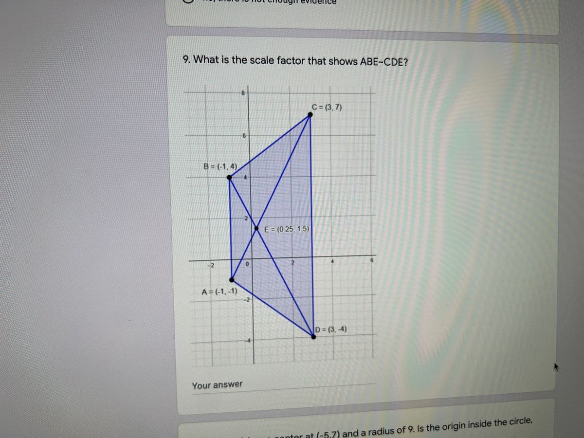 9. What is the scale factor that shows ABE~CDE?
C= (3, 7)
B = (-1, 4)
2
E (0 25, 1.5)
A = (-1, -1)
-2
D (3, -4)
Your answer
onter at (-5,7) and a radius of 9. Is the origin inside the circle,
