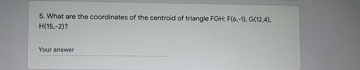 5. What are the coordinates of the centroid of triangle FGH: F(6,-1), G(12,4),
H(15,-2)?
Your answer
