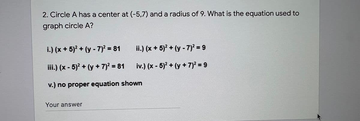 2. Circle A has a center at (-5,7) and a radius of 9. What is the equation used to
graph circle A?
i.) (x + 5)? + (y - 7)? = 81
ii.) (x + 5)? + (y - 7)? = 9
%3D
iii.) (x - 5)² + (y + 7)2 = 81
iv.) (x - 5)? + (y + 7)? = 9
%3D
v.) no proper equation shown
Your answer
