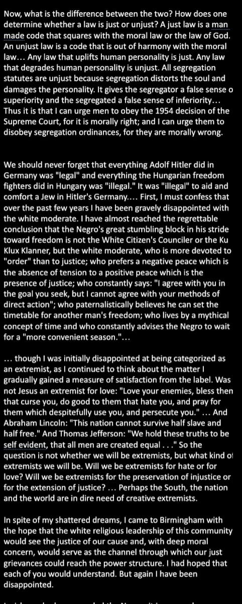 Now, what is the difference between the two? How does one
determine whether a law is just or unjust? A just law is a man
made code that squares with the moral law or the law of God.
An unjust law is a code that is out of harmony with the moral
law... Any law that uplifts human personality is just. Any law
that degrades human personality is unjust. All segregation
statutes are unjust because segregation distorts the soul and
damages the personality. It gives the segregator a false sense o
superiority and the segregated a false sense of inferiority...
Thus it is that I can urge men to obey the 1954 decision of the
Supreme Court, for it is morally right; and I can urge them to
disobey segregation ordinances, for they are morally wrong.
We should never forget that everything Adolf Hitler did in
Germany was "legal" and everything the Hungarian freedom
fighters did in Hungary was "illegal." It was "illegal" to aid and
comfort a Jew in Hitler's Germany... First, I must confess that
over the past few years I have been gravely disappointed with
the white moderate. I have almost reached the regrettable
conclusion that the Negro's great stumbling block in his stride
toward freedom is not the White Citizen's Counciler or the Ku
Klux Klanner, but the white moderate, who is more devoted to
"order" than to justice; who prefers a negative peace which is
the absence of tension to a positive peace which is the
presence of justice; who constantly says: "I agree with you in
the goal you seek, but I cannot agree with your methods of
direct action"; who paternalistically believes he can set the
timetable for another man's freedom; who lives by a mythical
concept of time and who constantly advises the Negro to wait
for a "more convenient season."...
... though I was initially disappointed at being categorized as
an extremist, as I continued to think about the matter I
gradually gained a measure of satisfaction from the label. Was
not Jesus an extremist for love: "Love your enemies, bless then
that curse you, do good to them that hate you, and pray for
them which despitefully use you, and persecute you." ... And
Abraham Lincoln: "This nation cannot survive half slave and
half free." And Thomas Jefferson: "We hold these truths to be
self evident, that all men are created equal ..." So the
question is not whether we wilIl be extremists, but what kind of
extremists we will be. Will we be extremists for hate or for
love? Will we be extremists for the preservation of injustice or
for the extension of justice? ... Perhaps the South, the nation
and the world are in dire need of creative extremists.
In spite of my shattered dreams, I came to Birmingham with
the hope that the white religious leadership of this community
would see the justice of our cause and, with deep moral
concern, would serve as the channel through which our just
grievances could reach the power structure. I had hoped that
each of you would understand. But again I have been
disappointed.
