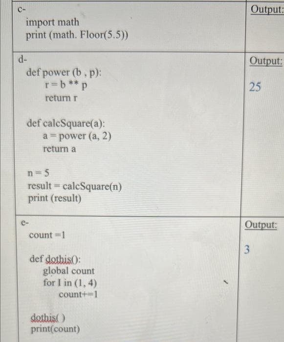 Output:
C-
import math
print (math. Floor(5.5))
d-
Output:
def power (b, p):
r=b**p
25
return r
def calcSquare(a):
a = power (a, 2)
return a
n = 5
result = calcSquare(n)
print (result)
Output:
count =1
def dothis):
global count
for I in (1, 4)
count+=1
dothis)
print(count)
