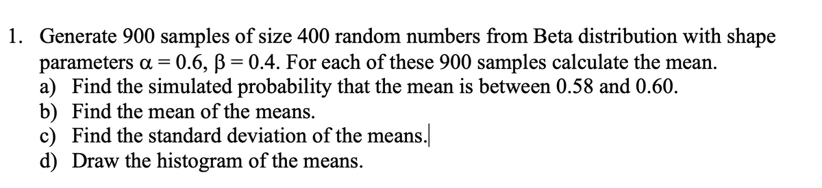 1. Generate 900 samples of size 400 random numbers from Beta distribution with shape
parameters a = 0.6, ß = 0.4. For each of these 900 samples calculate the mean.
a) Find the simulated probability that the mean is between 0.58 and 0.60.
b) Find the mean of the means.
c) Find the standard deviation of the means.
d) Draw the histogram of the means.
