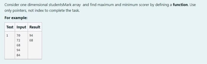 Consider one dimensional studentsMark array and find maximum and minimum scorer by defining a function. Use
only pointers, not index to complete the task.
For example:
Test Input Result
70
94
72
68
68
94
84
