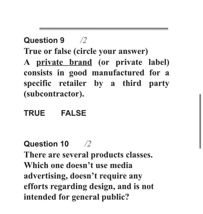 Question 9
/2
True or false (circle your answer)
A private brand (or private label)
consists in good manufactured for a
specific retailer by a third party
(subcontractor).
TRUE
FALSE
Question 10
12
There are several products classes.
Which one doesn't use media
advertising, doesn't require any
efforts regarding design, and is not
intended for general public?
