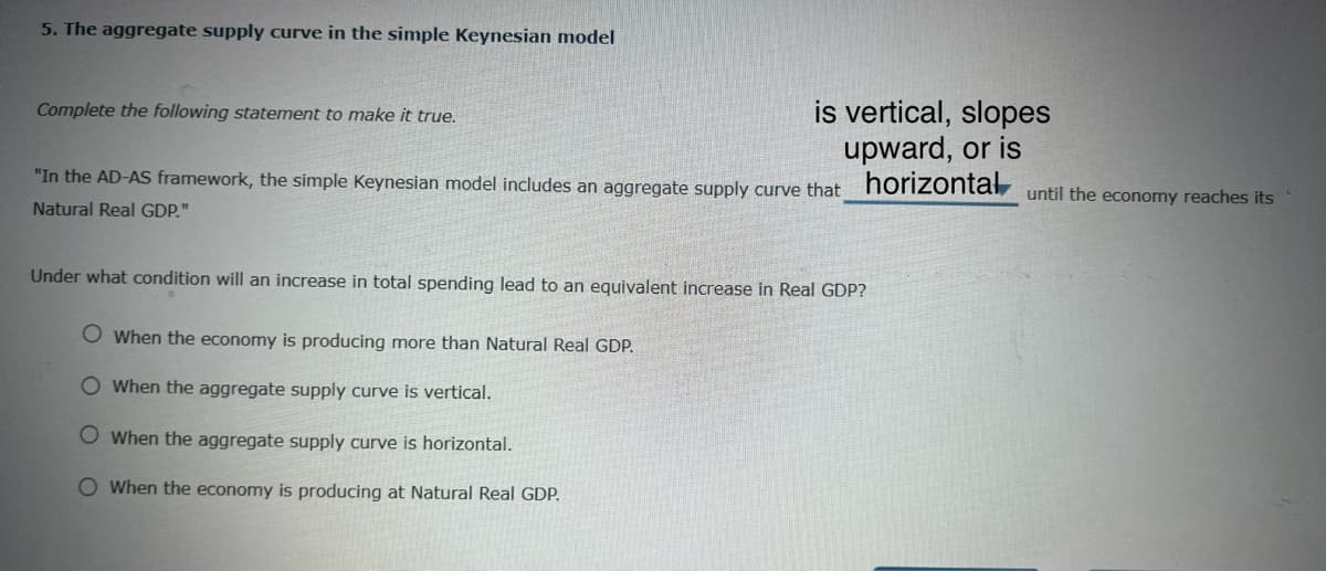5. The aggregate supply curve in the simple Keynesian model
Complete the following statement to make it true.
is vertical, slopes
"In the AD-AS framework, the simple Keynesian model includes an aggregate supply curve that
Natural Real GDP."
upward, or is
horizontal
Under what condition will an increase in total spending lead to an equivalent increase in Real GDP?
O When the economy is producing more than Natural Real GDP.
When the aggregate supply curve is vertical.
O When the aggregate supply curve is horizontal.
O When the economy is producing at Natural Real GDP.
until the economy reaches its