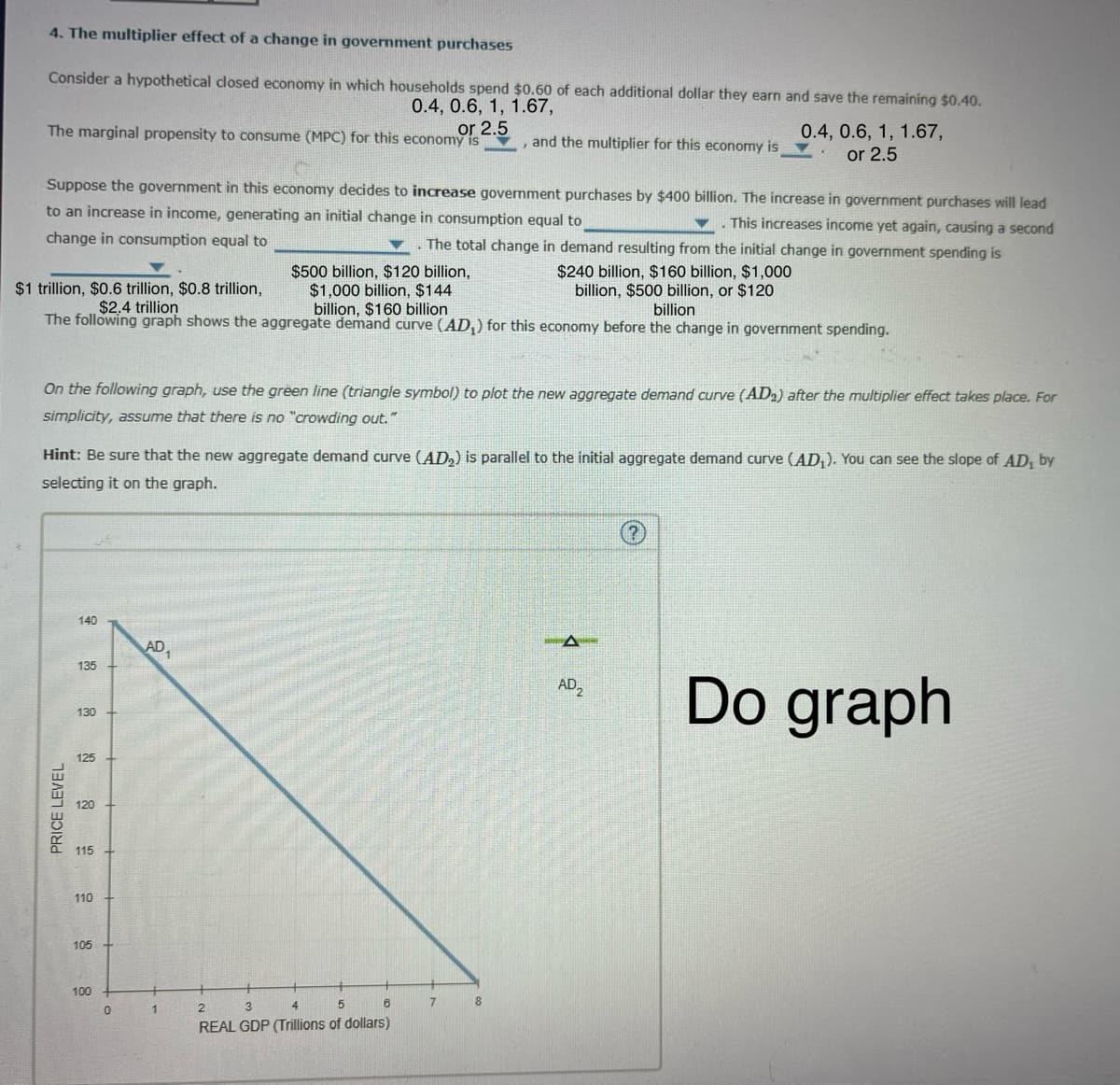 4. The multiplier effect of a change in government purchases
Consider a hypothetical closed economy in which households spend $0.60 of each additional dollar they earn and save the remaining $0.40.
0.4, 0.6, 1, 1.67,
or 2.5
The marginal propensity to consume (MPC) for this economy is
and the multiplier for this economy is
0.4, 0.6, 1, 1.67,
or 2.5
Suppose the government in this economy decides to increase government purchases by $400 billion. The increase in government purchases will lead
to an increase in income, generating an initial change in consumption equal to
This increases income yet again, causing a second
change in consumption equal to
The total change in demand resulting from the initial change in government spending is
$500 billion, $120 billion,
$1 trillion, $0.6 trillion, $0.8 trillion,
$2.4 trillion
$1,000 billion, $144
billion, $160 billion
$240 billion, $160 billion, $1,000
billion, $500 billion, or $120
billion
The following graph shows the aggregate demand curve (AD,) for this economy before the change in government spending.
On the following graph, use the green line (triangle symbol) to plot the new aggregate demand curve (AD2) after the multiplier effect takes place. For
simplicity, assume that there is no "crowding out."
Hint: Be sure that the new aggregate demand curve (AD) is parallel to the initial aggregate demand curve (AD₁). You can see the slope of AD₁ by
selecting it on the graph.
PRICE LEVEL
140
AD₁
135
130
125
120
115
110
105
100
0
1
2
3
4
5
REAL GDP (Trillions of dollars)
B
7
8
A
AD2
Do graph