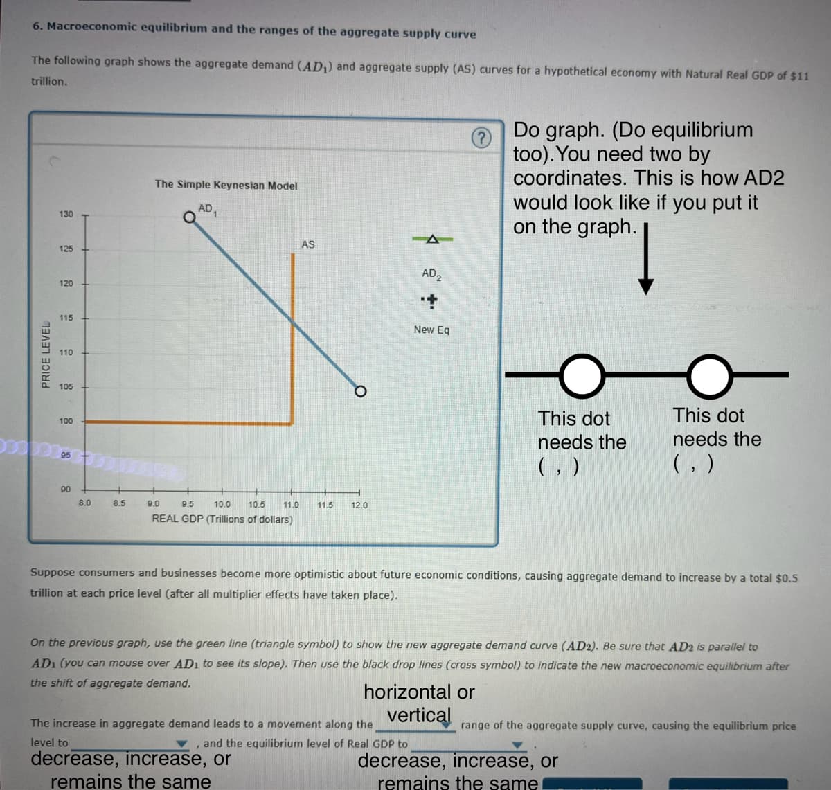 6. Macroeconomic equilibrium and the ranges of the aggregate supply curve
The following graph shows the aggregate demand (AD₁) and aggregate supply (AS) curves for a hypothetical economy with Natural Real GDP of $11
trillion.
130
The Simple Keynesian Model
AD
Do graph. (Do equilibrium
too). You need two by
coordinates. This is how AD2
would look like if you put it
on the graph.
PRICE LEVEL
125
120
115
110
105
100
95
90
00
8.0
8.5
8.0
9.5
10.0 10.5
AS
11.0
11.5
12.0
REAL GDP (Trillions of dollars)
AD₂
+
New Eq
This dot
needs the
(, )
This dot
needs the
(, )
Suppose consumers and businesses become more optimistic about future economic conditions, causing aggregate demand to increase by a total $0.5
trillion at each price level (after all multiplier effects have taken place).
On the previous graph, use the green line (triangle symbol) to show the new aggregate demand curve (AD2). Be sure that AD2 is parallel to
AD1 (you can mouse over AD1 to see its slope). Then use the black drop lines (cross symbol) to indicate the new macroeconomic equilibrium after
the shift of aggregate demand.
horizontal or
vertical
The increase in aggregate demand leads to a movement along the
level to
▼, and the equilibrium level of Real GDP to
decrease, increase, or
remains the same
range of the aggregate supply curve, causing the equilibrium price
decrease, increase, or
remains the same