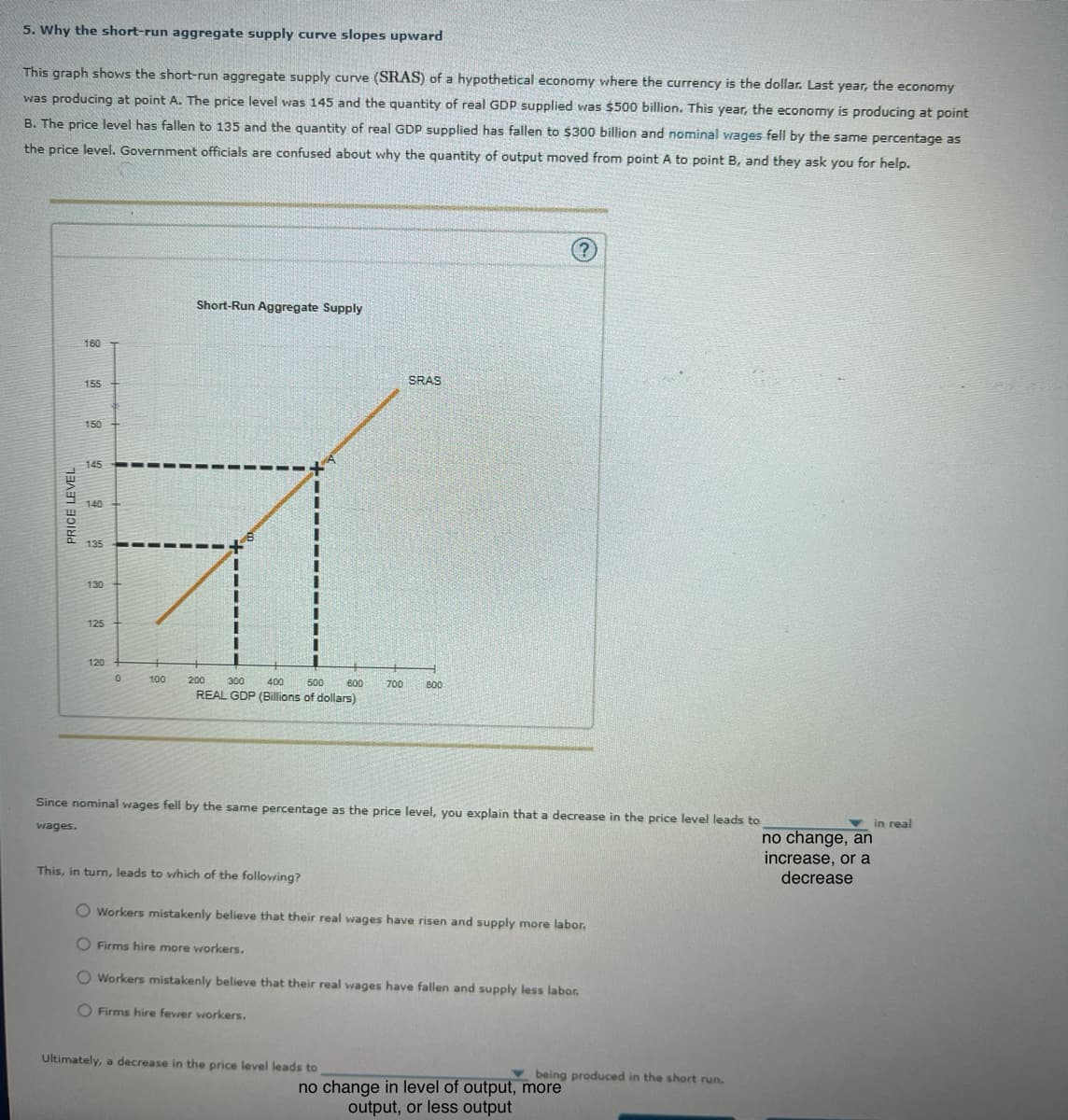 5. Why the short-run aggregate supply curve slopes upward
This graph shows the short-run aggregate supply curve (SRAS) of a hypothetical economy where the currency is the dollar. Last year, the economy
was producing at point A. The price level was 145 and the quantity of real GDP supplied was $500 billion. This year, the economy is producing at point
B. The price level has fallen to 135 and the quantity of real GDP supplied has fallen to $300 billion and nominal wages fell by the same percentage as
the price level. Government officials are confused about why the quantity of output moved from point A to point B, and they ask you for help.
PRICE LEVEL
160
155
150
145
140
135
130
125
120
0
100
200
Short-Run Aggregate Supply
300
400
500
SRAS
600
700
800
REAL GDP (Billions of dollars)
?
Since nominal wages fell by the same percentage as the price level, you explain that a decrease in the price level leads to
wages.
no change, an
increase, or a
decrease
This, in turn, leads to which of the following?
O Workers mistakenly believe that their real wages have risen and supply more labor.
Firms hire more workers.
Workers mistakenly believe that their real wages have fallen and supply less labor.
Firms hire fewer workers.
Ultimately, a decrease in the price level leads to
being produced in the short run.
no change in level of output, more
output, or less output
in real