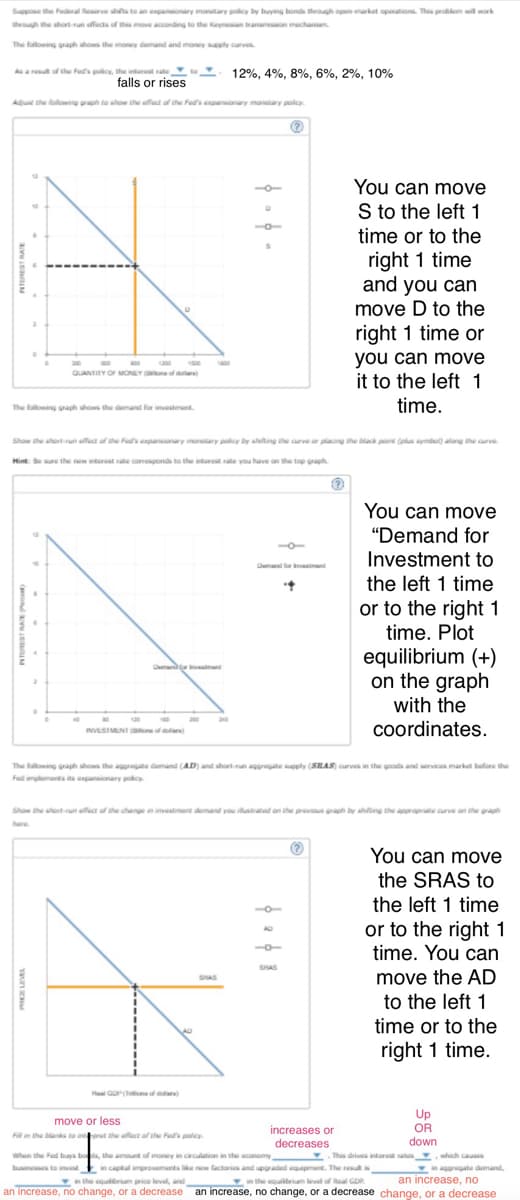 Suppose the Federal Reserve shifts to an expansionary monetary policy by buying bonds through open-market operations. This problem will work
through the short-run effects of this move according to the Keynesian transmission mechanism
The following graph shows the money demand and money supply curves
As a result of the Fed's policy, the interest rate
falls or rises
12%, 4%, 8%, 6%, 2%, 10%
Adjust the following graph to show the effect of the Fed's expansionary monetary policy.
QUANTITY OF MONEY
You can move
S to the left 1
time or to the
right 1 time
and you can
move D to the
right 1 time or
you can move
it to the left 1
The following graph shows the demand for investment
time.
Show the short-run effect of the Fed's expansionary monetary policy by shifting the curve or placing the black point (plus symbol) along the curve.
Hint: Be sure the new interest rate corresponds to the interest rate you have on the top graph
INVESTMENT of dollars)
Demand for
You can move
"Demand for
Investment to
the left 1 time
or to the right 1
time. Plot
equilibrium (+)
on the graph
with the
coordinates.
urves in the goods and services market before the
The following graph shows the aggregate demand (AD) and short-run aggregate supply (SRAS) curves in t
Fed implements its expansionary policy
Show the short-run effect of the change in investment demand you illustrated on the previous graph by shifting the appropri curve on the graph
SHAS
SHAS
You can move
the SRAS to
the left 1 time
or to the right 1
time. You can
move the AD
to the left 1
time or to the
right 1 time.
move or less
Fill in the blanks to interpret the effect of the Fed's policy.
When the Fed buys bods, the amount of money in circulation in the economy
Up
OR
increases or
decreases
down
This drives interest rates,
in capital improvements like new factories and upgraded equipment. The result is
in the equilibrium level of Real GDP
in the equilibrium price level, and
which causes
aggregate demand,
an increase, no
an increase, no change, or a decrease an increase, no change, or a decrease change, or a decrease