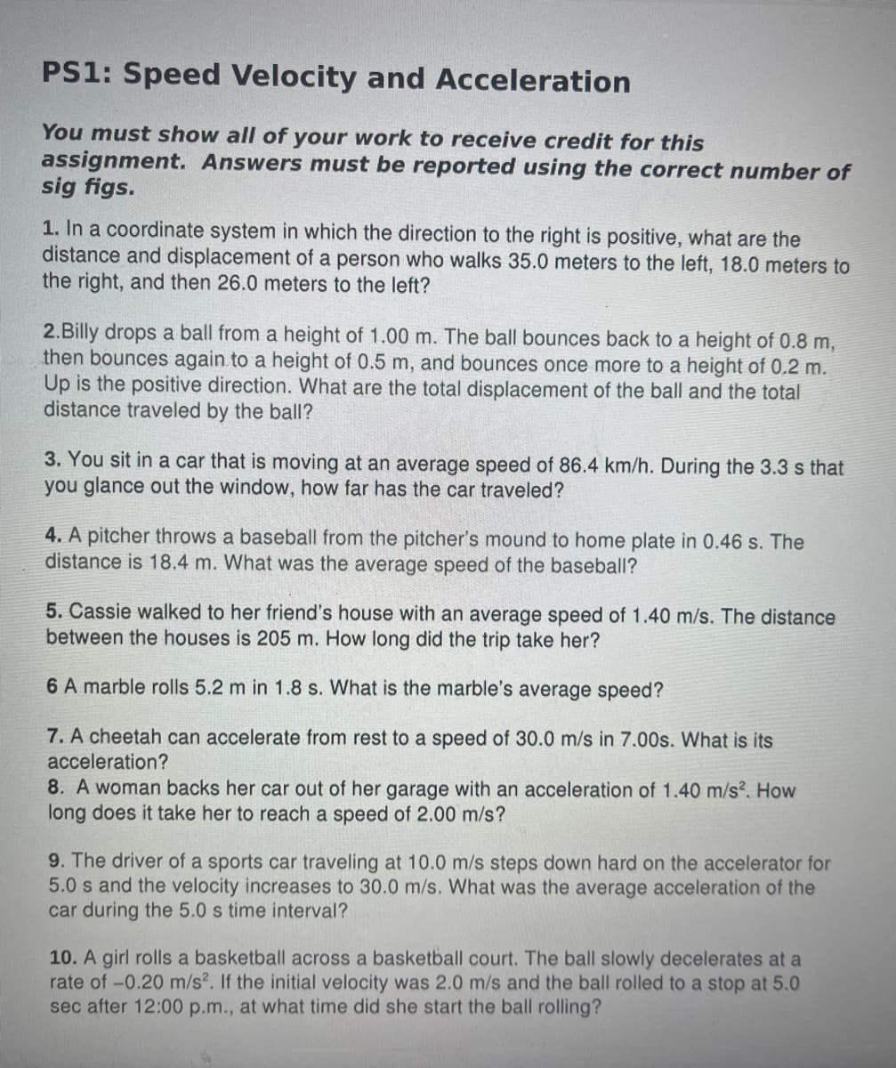 PS1: Speed Velocity and Acceleration
You must show all of your work to receive credit for this
assignment. Answers must be reported using the correct number of
sig figs.
1. In a coordinate system in which the direction to the right is positive, what are the
distance and displacement of a person who walks 35.0 meters to the left, 18.0 meters to
the right, and then 26.0 meters to the left?
2.Billy drops a ball from a height of 1.00 m. The ball bounces back to a height of 0.8 m,
then bounces again to a height of 0.5 m, and bounces once more to a height of 0.2 m.
Up is the positive direction. What are the total displacement of the ball and the total
distance traveled by the ball?
3. You sit in a car that is moving at an average speed of 86.4 km/h. During the 3.3 s that
you glance out the window, how far has the car traveled?
4. A pitcher throws a baseball from the pitcher's mound to home plate in 0.46 s. The
distance is 18.4 m. What was the average speed of the baseball?
5. Cassie walked to her friend's house with an average speed of 1.40 m/s. The distance
between the houses is 205 m. How long did the trip take her?
6 A marble rolls 5.2 m in 1.8 s. What is the marble's average speed?
7. A cheetah can accelerate from rest to a speed of 30.0 m/s in 7.00s. What is its
acceleration?
8. A woman backs her car out of her garage with an acceleration of 1.40 m/s². How
long does it take her to reach a speed of 2.00 m/s?
9. The driver of a sports car traveling at 10.0 m/s steps down hard on the accelerator for
5.0 s and the velocity increases to 30.0 m/s. What was the average acceleration of the
car during the 5.0 s time interval?
10. A girl rolls a basketball across a basketball court. The ball slowly decelerates at a
rate of -0.20 m/s2. If the initial velocity was 2.0 m/s and the ball rolled to a stop at 5.0
sec after 12:00 p.m., at what time did she start the ball rolling?