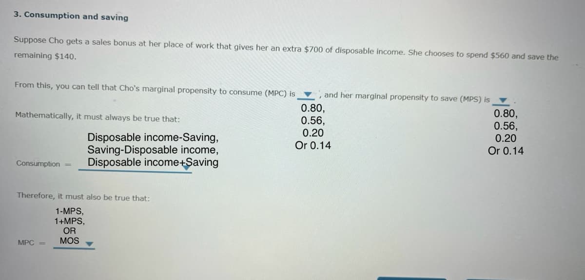 3. Consumption and saving
Suppose Cho gets a sales bonus at her place of work that gives her an extra $700 of disposable income. She chooses to spend $560 and save the
remaining $140.
From this, you can tell that Cho's marginal propensity to consume (MPC) is
and her marginal propensity to save (MPS) is
0.80,
0.80,
Mathematically, it must always be true that:
0.56,
0.56,
0.20
Consumption
=
Disposable income-Saving,
Saving-Disposable income,
Disposable income+Saving
0.20
Or 0.14
Or 0.14
Therefore, it must also be true that:
MPC
1-MPS,
1+MPS,
OR
MOS