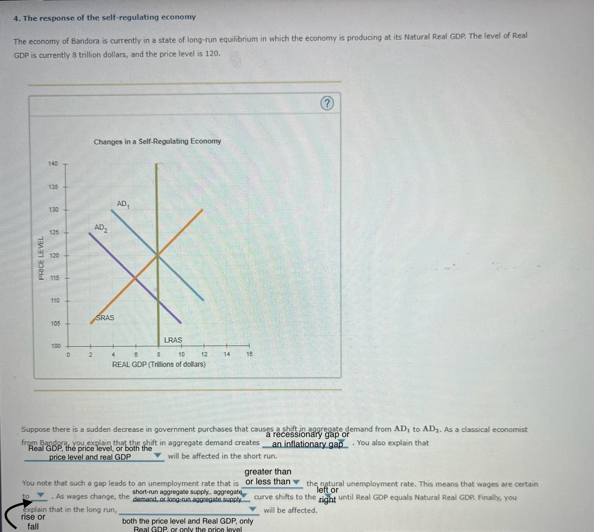 4. The response of the self-regulating economy
The economy of Bandora is currently in a state of long-run equilibrium in which the economy is producing at its Natural Real GDP. The level of Real
GDP is currently 8 trillion dollars, and the price level is 120.
PRICE LEVEL
140
135
130
125
120
115
Changes in a Self-Regulating Economy
AD₂
AD₁
110
65
105
SRAS
100
no
LRAS
0
2
4
B
8
10
12
14
18
REAL GDP (Trillions of dollars)
Suppose there is a sudden decrease in government purchases that causes a shift in aggregate demand from AD₁ to AD2. As a classical economist
a recessionary gap or
from Bandora, you explain that the shift in aggregate demand creates
an inflationary gap You also explain that
Real GDP, the price level, or both the
.
price level and real GDP
will be affected in the short run.
greater than
You note that such a gap leads to an unemployment rate that is or less than
to
short-run aggregate supply,, aggregate
. As wages change, the demand, or long-run aggregate supply
explain that in the long run,
rise or
fall
both the price level and Real GDP, only
Real GDP. or only the price level
right
the natural unemployment rate. This means that wages are certain
left or
curve shifts to the
until Real GDP equals Natural Real GDP. Finally, you
will be affected.