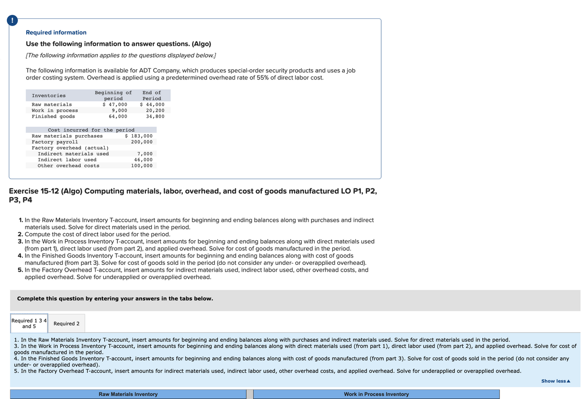 !
Required information
Use the following information to answer questions. (Algo)
[The following information applies to the questions displayed below.]
The following information is available for ADT Company, which produces special-order security products and uses a job
order costing system. Overhead is applied using a predetermined overhead rate of 55% of direct labor cost.
Inventories
Raw materials
Work in process
Finished goods
Beginning of
period
$ 47,000
9,000
64,000
Cost incurred for the period
Raw materials purchases
Factory payroll
Factory overhead (actual)
Indirect materials used
Indirect labor used
Other overhead costs
Required 1 3 4
and 5
End of
Period
$ 44,000
20, 200
34,800
$ 183,000
200,000
Exercise 15-12 (Algo) Computing materials, labor, overhead, and cost of goods manufactured LO P1, P2,
P3, P4
Required 2
7,000
46,000
100,000
1. In the Raw Materials Inventory T-account, insert amounts for beginning and ending balances along with purchases and indirect
materials used. Solve for direct materials used in the period.
2. Compute the cost of direct labor used for the period.
3. In the Work in Process Inventory T-account, insert amounts for beginning and ending balances along with direct materials used
(from part 1), direct labor used (from part 2), and applied overhead. Solve for cost of goods manufactured in the period.
4. In the Finished Goods Inventory T-account, insert amounts for beginning and ending balances along with cost of goods
manufactured (from part 3). Solve for cost of goods sold in the period (do not consider any under- or overapplied overhead).
5. In the Factory Overhead T-account, insert amounts for indirect materials used, indirect labor used, other overhead costs, and
applied overhead. Solve for underapplied or overapplied overhead.
Complete this question by entering your answers in the tabs below.
1. In the Raw Materials Inventory T-account, insert amounts for beginning and ending balances along with purchases and indirect materials used. Solve for direct materials used in the period.
3. In the Work in Process Inventory T-account, insert amounts for beginning and ending balances along with direct materials used (from part 1), direct labor used (from part 2), and applied overhead. Solve for cost of
goods manufactured in the period.
4. In the Finished Goods Inventory T-account, insert amounts for beginning and ending balances along with cost of goods manufactured (from part 3). Solve for cost of goods sold in the period (do not consider any
under- or overapplied overhead).
5. In the Factory Overhead T-account, insert amounts for indirect materials used, indirect labor used, other overhead costs, and applied overhead. Solve for underapplied or overapplied overhead.
Raw Materials Inventory
Work in Process Inventory
Show less A