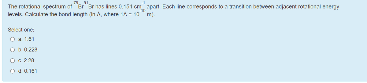 79 91
The rotational spectrum of Br Br has lines 0.154 cm apart. Each line corresponds to a transition between adjacent rotational energy
levels. Calculate the bond length (in A, where 1A = 10
-10
m).
Select one:
О а. 1.61
O b. 0.228
c. 2.28
O d. 0.161
