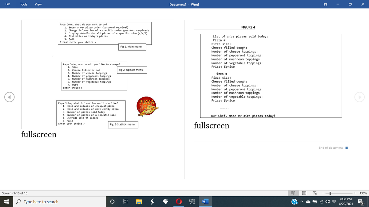 File
Tools
View
Document1 - Word
O X
Papa John, what do you want to do?
1. Enter a new pizza order (password required)
2. Change information of a specific order (password required)
3. Display details for all pizzas of a specific size (s/m/1)
4. Statistics on today's pizzas
5. Quit
Please enter your choice >
FIGURE 4
List of size pizzas sold today:
Pizza #
Pizza size:
Cheese filled dough:
Number of cheese toppings:
Number of pepperoni toppings:
Number of mushroom toppings
Number of vegetable toppings:
Price: $price
Fig 1. Main menu
Papa John, what would you like to change?
1. Size
2. Cheese filled or not
3. Number of cheese toppings
4. Number of pepperoni toppings
5. Number of mushroom toppings
6. Number of vegetable toppings
7. Quit
Enter choice >
Fig 2. Update menu
Pizza #
Pizza size:
Cheese filled dough:
Number of cheese toppings:
Number of pepperoni toppings:
Number of mushroom toppings
Number of vegetable toppings:
Price: $price
PIZZA
Papa John, what information would you like?
1. Cost and details of cheapest pizza
2. Cost and details of most costly pizza
3. Number of pizzas sold today
4. Number of pizzas of a specific size
5. Average cost of pizzas
6. Quit
Enter your choice >
.
Our Chef, made xx size pizzas today!
fullscreen
Fig. 3 Statistic menu
fullscreen
End of document I
Screens 9-10 of 10
130%
6:38 PM
P Type here to search
prime
video
4/29/2021

