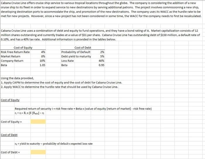 Cabana Cruise Line offers cruise ship service to various tropical locations throughout the globe. The company is considering the addition of a new
cruise ship to its fleet in order to expand service to new destinations by serving additional patrons. The project involves commissioning a new ship,
developing destination ports to accommodate the ship, and promotion of the new destinations. The company uses its WACC as the hurdle rate to be
met for new projects. However, since a new project has not been considered in some time, the WACC for the company needs to first be recalculated.
Cabana Cruise Line uses a combination of debt and equity to fund operations, and they have a bond rating of A. Market capitalization consists of 12
million shares outstanding and currently trades at a value of $51 per share. Cabana Cruise Line has outstanding debt of $150 million, a default rate of
0.10%, and has a 40% tax rate. Additional information is provided in the tables below.
Cost of Equity
Cost of Debt
Risk Free Return Rate
4%
Probability of Default
2%
Market Return
8%
Debt yield to maturity
5%
Company Return
10%
Loss Rate
40%
Beta
1.05
Betal
0.95
Using the data provided,
1. Apply CAPM to determine the cost of equity and the cost of debt for Cabana Cruise Line.
2. Apply WACC to determine the hurdle rate that should be used by Cabana Cruise Line.
Cost of Equity
Required return of security i-risk free rate + Beta x (value of equity [return of market] - risk free rate)
nry+ B₁x (E [Rakt]-ry
Cost of Equity=
Cost of Debt
ra = yield to maturity-probability of default x expected loss rate
Cost of Debt =