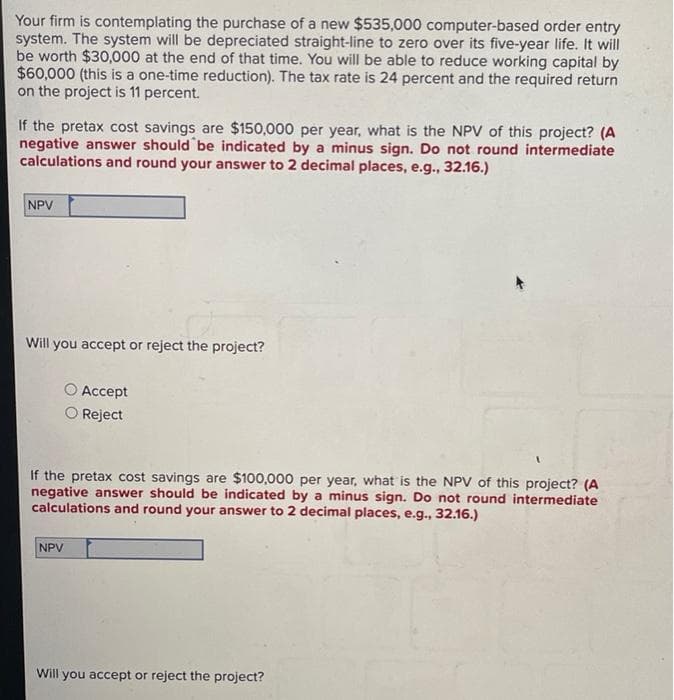 Your firm is contemplating the purchase of a new $535,000 computer-based order entry
system. The system will be depreciated straight-line to zero over its five-year life. It will
be worth $30,000 at the end of that time. You will be able to reduce working capital by
$60,000 (this is a one-time reduction). The tax rate is 24 percent and the required return
on the project is 11 percent.
If the pretax cost savings are $150,000 per year, what is the NPV of this project? (A
negative answer should be indicated by a minus sign. Do not round intermediate
calculations and round your answer to 2 decimal places, e.g., 32.16.)
NPV
Will you accept or reject the project?
○ Accept
Reject
If the pretax cost savings are $100,000 per year, what is the NPV of this project? (A
negative answer should be indicated by a minus sign. Do not round intermediate
calculations and round your answer to 2 decimal places, e.g., 32.16.)
NPV
Will you accept or reject the project?