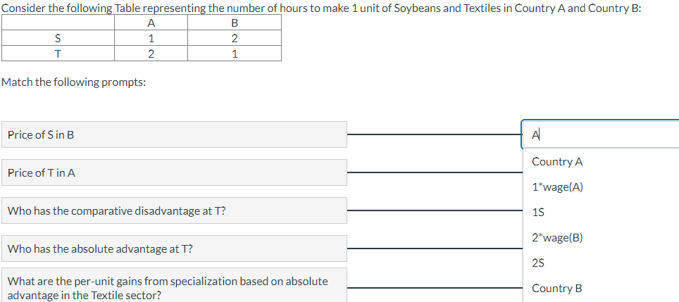 Consider the following Table representing the number of hours to make 1 unit of Soybeans and Textiles in Country A and Country B:
B
2
1
S
T
Match the following prompts:
Price of $ in B
A
1
2
Price of T in A
Who has the comparative disadvantage at T?
Who has the absolute advantage at T?
What are the per-unit gains from specialization based on absolute
advantage in the Textile sector?
A
Country A
1*wage(A)
1$
2*wage(B)
2$
Country B