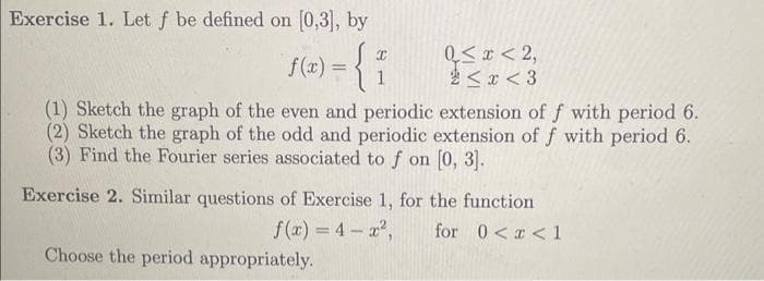 Exercise 1. Let f be defined on [0,3], by
f(x) = {
X
1
Q≤x≤ 2,
<x<3
(1) Sketch the graph of the even and periodic extension of f with period 6.
(2) Sketch the graph of the odd and periodic extension of f with period 6.
(3) Find the Fourier series associated to f on [0, 3].
Choose the period appropriately.
Exercise 2. Similar questions of Exercise 1, for the function
f(x)=4-x², for 0<x< 1