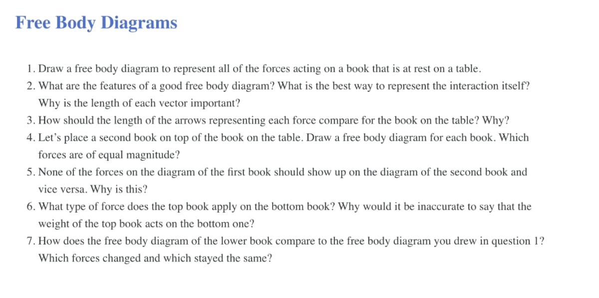 Free Body Diagrams
1. Draw a free body diagram to represent all of the forces acting on a book that is at rest on a table.
2. What are the features of a good free body diagram? What is the best way to represent the interaction itself?
Why is the length of each vector important?
3. How should the length of the arrows representing each force compare for the book on the table? Why?
4. Let's place a second book on top of the book on the table. Draw a free body diagram for each book. Which
forces are of equal magnitude?
5. None of the forces on the diagram of the first book should show up on the diagram of the second book and
vice versa. Why is this?
6. What type of force does the top book apply on the bottom book? Why would it be inaccurate to say that the
weight of the top book acts on the bottom one?
7. How does the free body diagram of the lower book compare to the free body diagram you drew in question 1?
Which forces changed and which stayed the same?