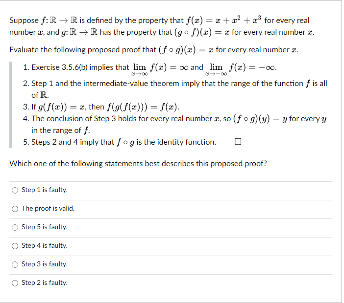 Suppose f: R → R is defined by the property that f(x) = x + x² + x³ for every real
number x, and g: R → R has the property that (gof)(x) = x for every real number x.
Evaluate the following proposed proof that (fog)(x) = x for every real number .
1. Exercise 3.5.6(b) implies that lim f(x) = ∞ and_lim_ƒf(x) = -∞.
x→∞
2. Step 1 and the intermediate-value theorem imply that the range of the function f is all
of R.
3. If g(f(x)) = x, then f(g(f(x))) = f(x).
4. The conclusion of Step 3 holds for every real number x, so (fog)(y) = y for every y
in the range of f.
5. Steps 2 and 4 imply that fog is the identity function.
Which one of the following statements best describes this proposed proof?
Step 1 is faulty.
The proof is valid.
Step 5 is faulty.
Step 4 is faulty.
Step 3 is faulty.
Step 2 is faulty.