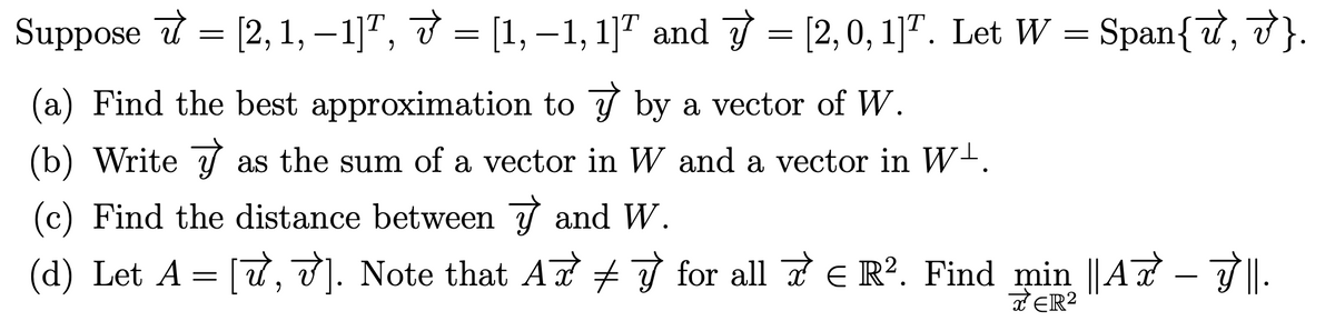 Suppose = [2, 1, −1]ª, ♂ = [1, −1, 1]ª and √ = [2,0, 1]T. Let W = Span{7,V}.
(a) Find the best approximation to y by a vector of W.
(b) Write ✅
y
as the sum of a vector in W and a vector in W¹.
(c) Find the distance between and W.
(d) Let A = [√, √]. Note that Aỡ ‡ ☞ for all ☞ € R². Find min ||A7
J'||.
TER²