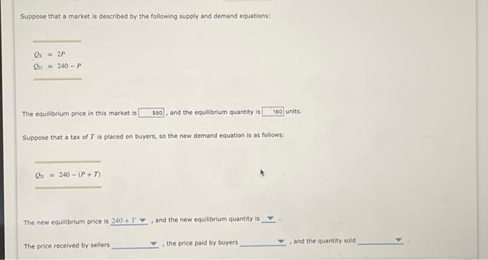 Suppose that a market is described by the following supply and demand equations:
Qs = 2P
2D
240-P
The equilibrium price in this market is [ $80, and the equilibrium quantity is 160 units.
Suppose that a tax of 7 is placed on buyers, so the new demand equation is as follows:
Qo 240 (P+T)
The new equilibrium price is 240+T, and the new equilibrium quantity is
The price received by sellers.
, the price paid by buyers
, and the quantity sold