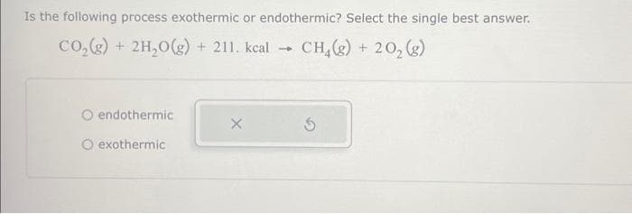 Is the following process exothermic or endothermic? Select the single best answer.
CO₂(g) + 2H₂O(g) + 211. kcal → CH₂(g) + 20₂ (g)
endothermic
exothermic
X