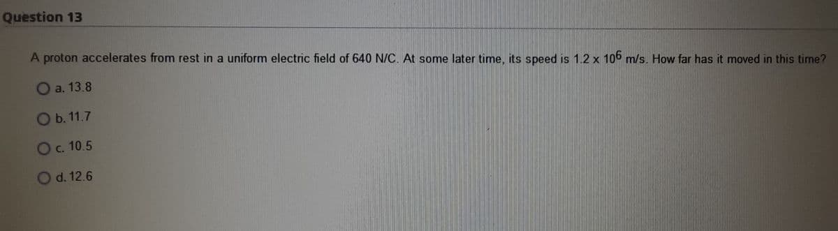 Question 13
A proton accelerates from rest in a uniform electric field of 640 N/C. At some later time, its speed is 1.2 x 106 m/s. How far has it moved in this time?
Oa. 13.8
Ob. 11.7
Oc. 10.5
O d. 12.6

