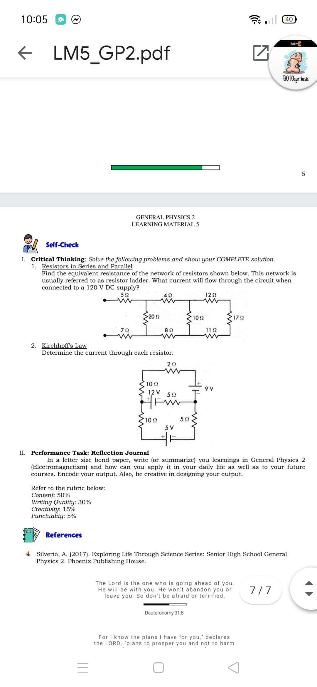 10:05
G ul 40
Steme
f LM5_GP2.pdf
BOTOsynthess
5
GENERAL PHYSICS 2
LEARNING MATERIAL 5
Self-Check
I. Critical Thinking: Solve the following problems and show your COMPLETE solution.
1. Resistors in Series and Parallel
Find the equivalent resistance of the network of resistors shown below. This network is
usually referred to as resistor ladder. What current will flow through the circuit when
connected to a 120 V DC supply?
12 N
20 n
10 N
7Ω
11 N
2. Kirchhoff's Law
Determine the current through each resistor.
2Ω
10 N
9 V
12 V
10 N
5 V
II. Performance Task: Reflection Journal
In a letter size bond paper, write (or summarize) you learnings in General Physics 2
(Electromagnetism) and how can you apply it in your daily life as well as to your future
courses. Encode your output. Also, be creative in designing your output.
Refer to the rubric below:
Content: 50%
Writing Quality: 30%
Creativity: 15%
Рипctuality: 5%
References
+ Silverio, A. (2017). Exploring Life Through Science Series: Senior High School General
Physics 2. Phoenix Publishing House.
The Lord is the one who is going ahead of you.
He will be with you. He won't abandon you or
leave you. So don't be afraid or terrified.
7/7
Deuteronomy 31:8
For I know the plans I have for you," declares
the LORD, "plans to prosper you and not to harm
