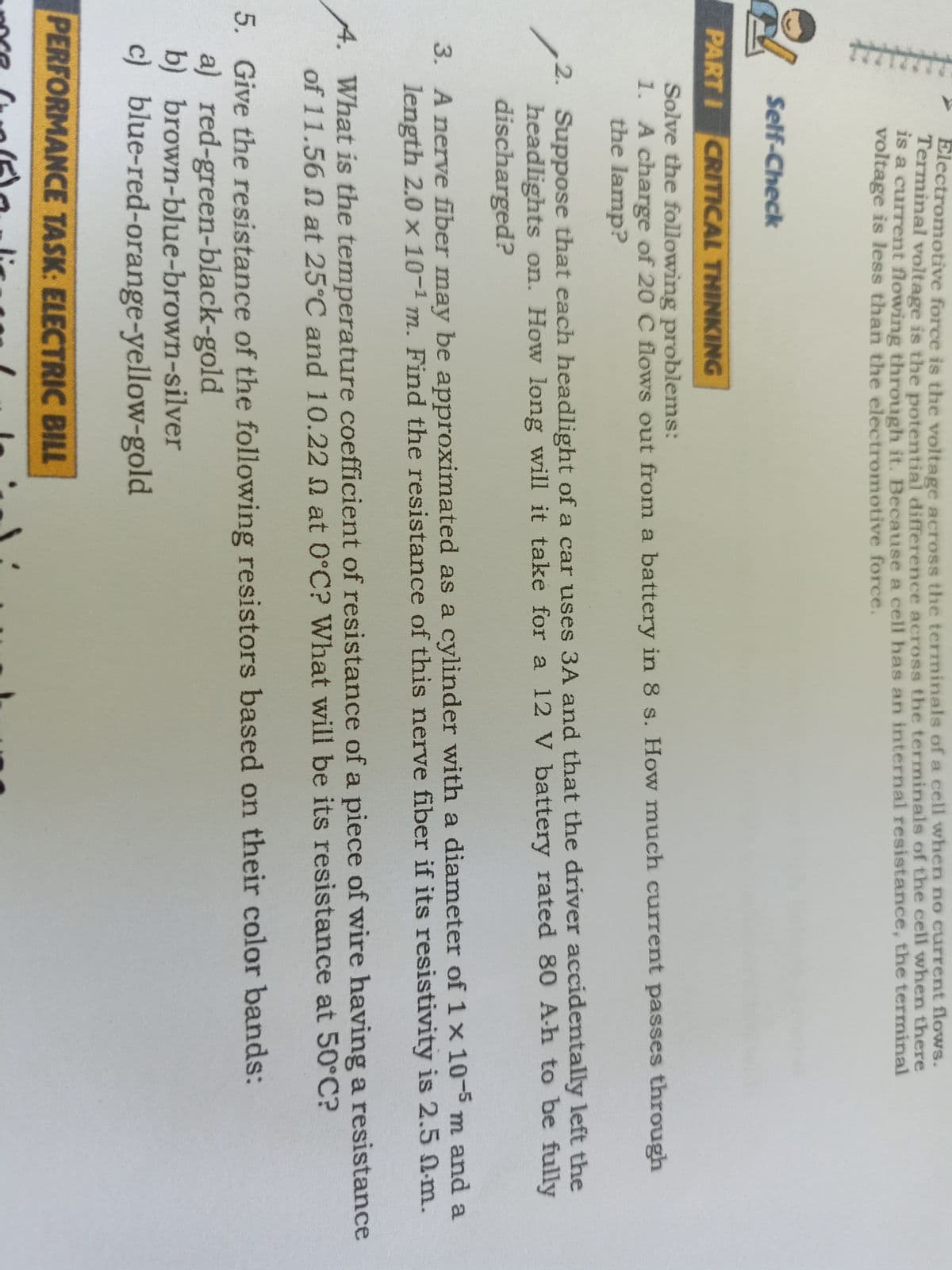 Electromotive force is the voltaee across the terminals of a cell when no current flows.
Terminal voltage is the potential difference across the terminals of the cell when there
Is a current flowing through it. Because a cell has an internal resistance, the terminal
voltage is less than the electromotive force.
Self-Check
PART I CRITICAL THINKING
Solve the following problems:
1. A charge of 20 C flows out from a battery in 8 s. How much current passes through
the lamp?
2. Suppose that each headlight of a car uses 3A and that the driver accidentally left the
headlights on. How long will it take for a 12 V battery rated 80 A-h to be fully
discharged?
3. A nerve fiber may be approximated as a cylinder with a diameter of 1x 10-5m and a
length 2.0 x 10-1 m. Find the resistance of this nerve fiber if its resistivity is 2.5 N-m.
A. What is the temperature coefficient of resistance of a piece of wire having a resistance
of 11.56 n at 25°C and 10.22 n at 0°C? What will be its resistance at 50°C?
5. Give the resistance of the following resistors based on their color bands:
a) red-green-black-gold
b) brown-blue-brown-silver
c) blue-red-orange-yellow-gold
PERFORMANCE TASK: ELECTRIC BILL
