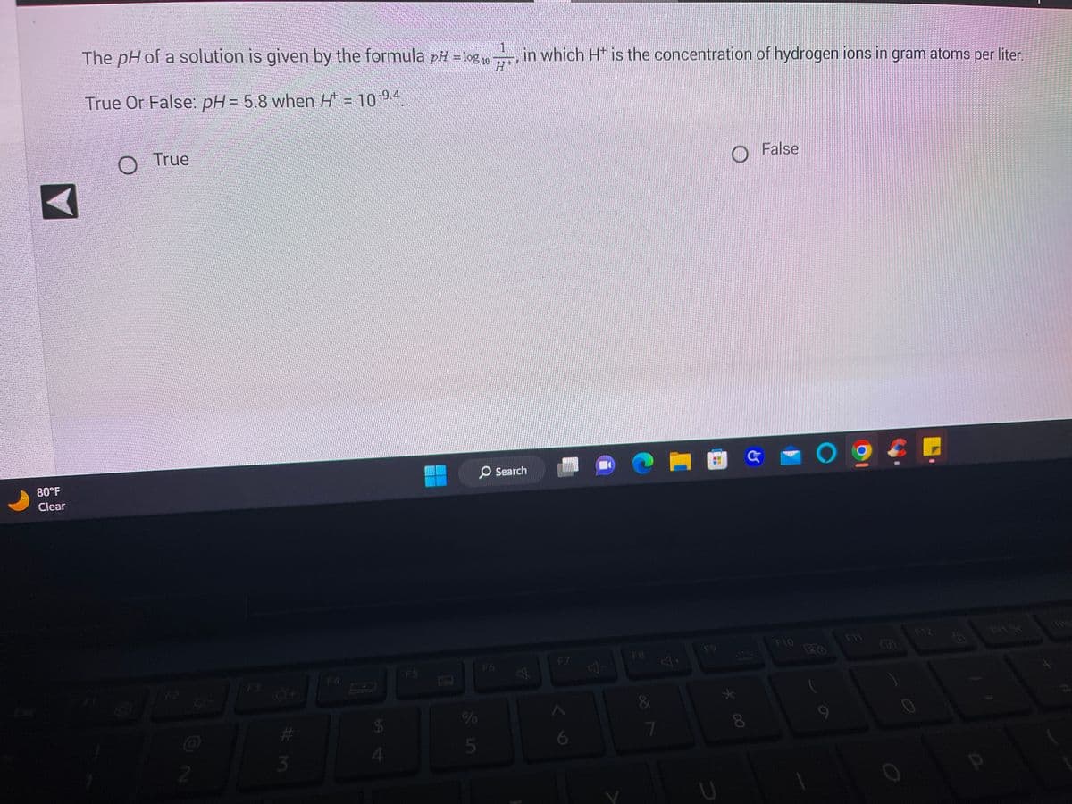 80°F
Clear
The pH of a solution is given by the formula pH = log 10
True Or False: pH= 5.8 when H* = 10 9.4.
O True
2
8-
0+
#M
3
$
4
F5
0
%
5
1.
7 in which Ht is the concentration of hydrogen ions in gram atoms per liter.
O Search
F6
6
7
4+
U
* 00
8
False
F10
O
F11