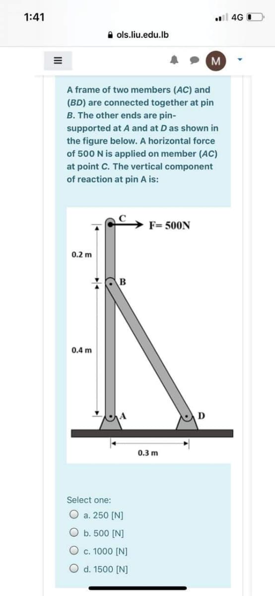 1:41
4G I
A ols.liu.edu.lb
M
A frame of two members (AC) and
(BD) are connected together at pin
B. The other ends are pin-
supported at A and at D as shown in
the figure below. A horizontal force
of 500 N is applied on member (AC)
at point C. The vertical component
of reaction at pin A is:
F= 500N
0.2 m
B
0.4 m
0.3 m
Select one:
O a. 250 [N]
O b. 500 [N]
O c. 1000 [N]
O d. 1500 [N]
