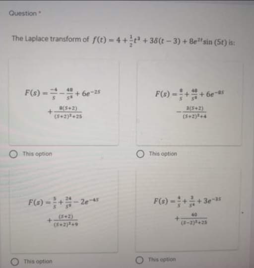 Question
The Laplace transform of f(t) = 4+÷t² + 38(t – 3) + 8e sin (5t) is:
F(s)-D글-+6e-2s
F(s) =++ 6e-5
(S+2)
3(5+2)
(5+2)+4
(S+2)+25
This option
This option
F(6) =+-2e-45
F(s)-+름+3e-15
40
(S+2)
(S+2)#49
(8-2)+25
This option
This option
