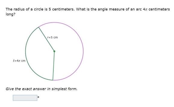 The radius of a circle is 5 centimeters. What is the angle measure of an arc 4x centimeters
long?
r=5 cm
[=4x cm
Give the exact answer in simplest form.