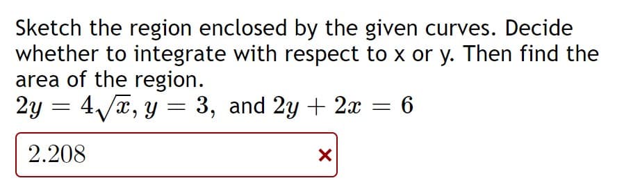 Sketch the region enclosed by the given curves. Decide
whether to integrate with respect to x or y. Then find the
area of the region.
2y =
4/a, y = 3, and 2y + 2x = 6
%3D
2.208
