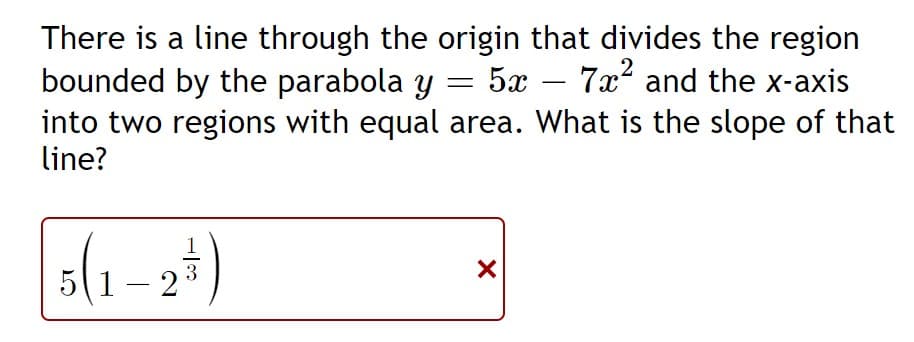 There is a line through the origin that divides the region
bounded by the parabola y = 5x
into two regions with equal area. What is the slope of that
line?
7x? and the x-axis
1
3
(1–2
-
