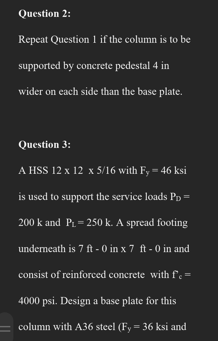 Question 2:
Repeat Question 1 if the column is to be
supported by concrete pedestal 4 in
wider on each side than the base plate.
Question 3:
A HSS 12 x 12 x 5/16 with Fy = 46 ksi
is used to support the service loads P₁ =
=
200 k and P₁ = 250 k. A spread footing
underneath is 7 ft - 0 in x 7 ft - 0 in and
consist of reinforced concrete with f'c =
4000 psi. Design a base plate for this
column with A36 steel (Fy = 36 ksi and