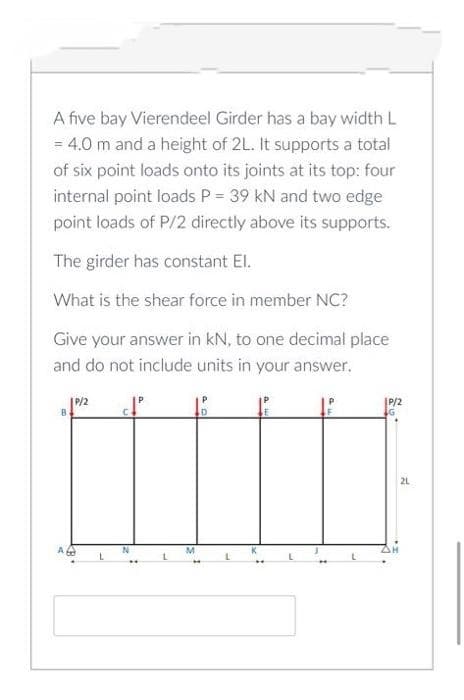 A five bay Vierendeel Girder has a bay width L
= 4.0 m and a height of 2L. It supports a total
of six point loads onto its joints at its top: four
internal point loads P = 39 kN and two edge
point loads of P/2 directly above its supports.
The girder has constant El.
What is the shear force in member NC?
Give your answer in kN, to one decimal place
and do not include units in your answer.
P/2
B.
21
