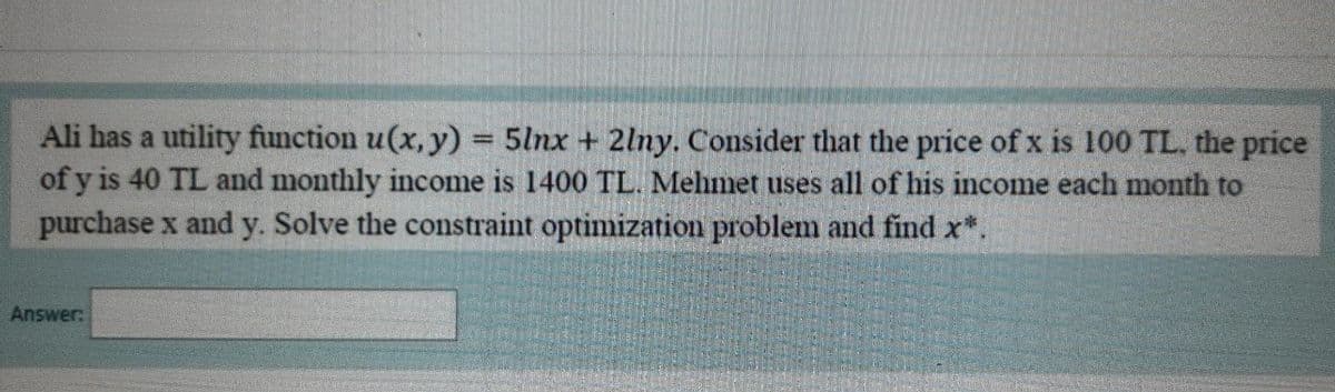 Ali has a utility function u(x, y) = 5lnx + 2lny. Consider that the price of x is 100 TL. the price
of y is 40 TL and monthly income is 1400 TL. Mehmet uses all of his income each month to
purchase x and y. Solve the constraint optimization problem and find x*.
Answer:
