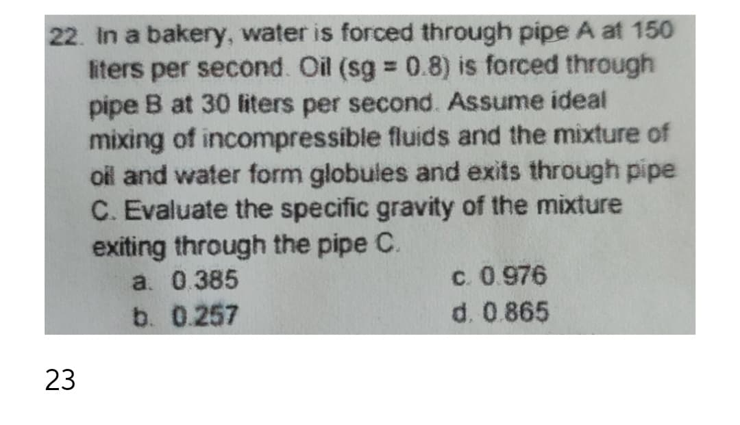 22. In a bakery, water is forced through pipe A at 150
liters per second. Oil (sg = 0.8) is forced through
pipe B at 30 liters per second. Assume ideal
mixing of incompressible fluids and the mixture of
oil and water form globules and exits through pipe
C. Evaluate the specific gravity of the mixture
exiting through the pipe C.
a. 0.385
c. 0.976
b. 0.257
d. 0.865
23